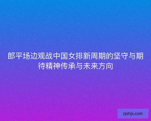 郎平场边观战中国女排新周期的坚守与期待精神传承与未来方向