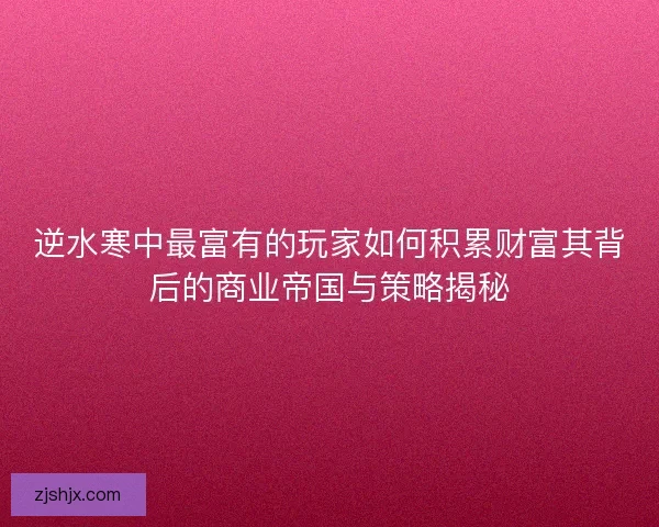 逆水寒中最富有的玩家如何积累财富其背后的商业帝国与策略揭秘