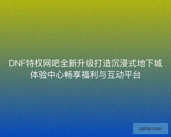DNF特权网吧全新升级打造沉浸式地下城体验中心畅享福利与互动平台