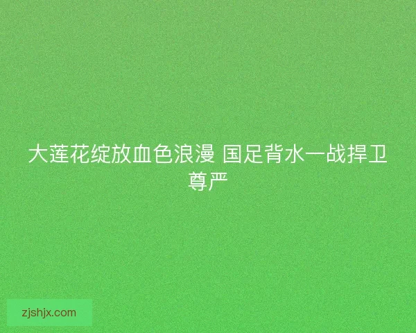 大莲花绽放血色浪漫 国足背水一战捍卫尊严