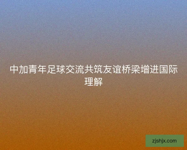 中加青年足球交流共筑友谊桥梁增进国际理解 中加青年足球交流共筑友谊桥梁增进国际理解