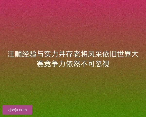 汪顺经验与实力并存老将风采依旧世界大赛竞争力依然不可忽视 汪顺经验与实力并存老将风采依旧世界大赛竞争力依然不可忽视