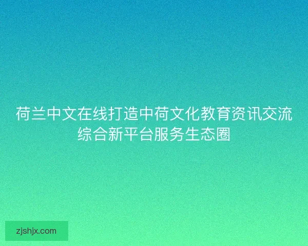 荷兰中文在线打造中荷文化教育资讯交流综合新平台服务生态圈 荷兰中文在线打造中荷文化教育资讯交流综合新平台服务生态圈