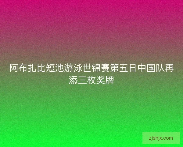 阿布扎比短池游泳世锦赛第五日中国队再添三枚奖牌 阿布扎比短池游泳世锦赛第五日中国队再添三枚奖牌