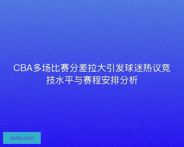 CBA多场比赛分差拉大引发球迷热议竞技水平与赛程安排分析