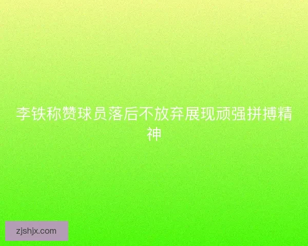 李铁称赞球员落后不放弃展现顽强拼搏精神 李铁称赞球员落后不放弃展现顽强拼搏精神