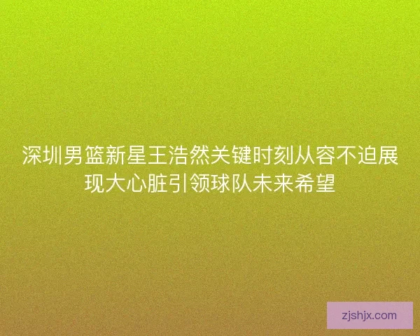 深圳男篮新星王浩然关键时刻从容不迫展现大心脏引领球队未来希望