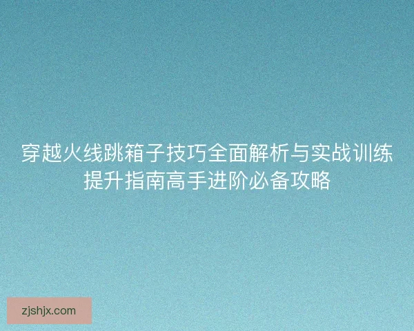 穿越火线跳箱子技巧全面解析与实战训练提升指南高手进阶必备攻略