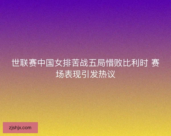 世联赛中国女排苦战五局惜败比利时 赛场表现引发热议
