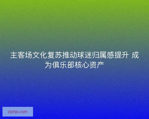 主客场文化复苏推动球迷归属感提升 成为俱乐部核心资产