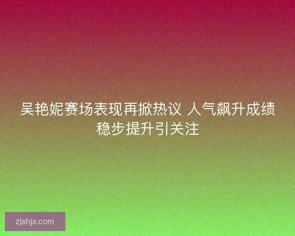 吴艳妮赛场表现再掀热议 人气飙升成绩稳步提升引关注