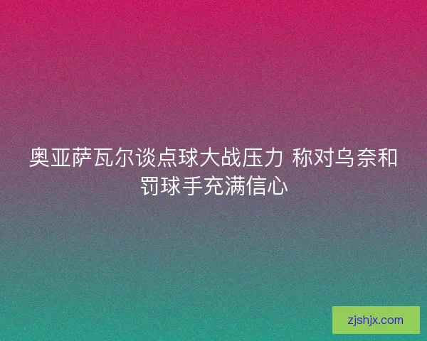 奥亚萨瓦尔谈点球大战压力 称对乌奈和罚球手充满信心