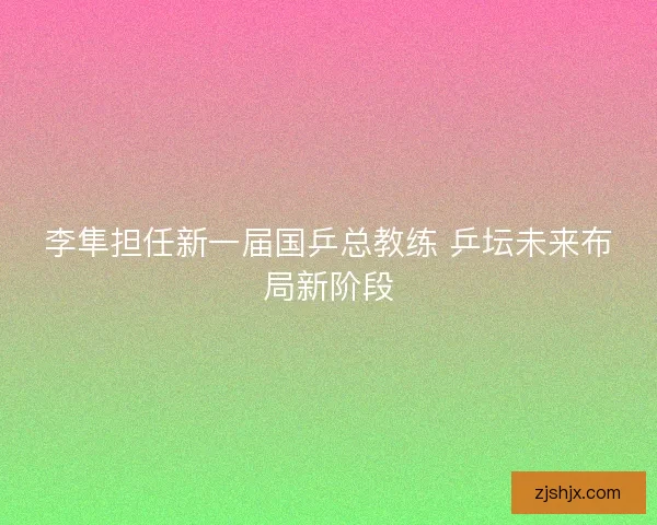 李隼担任新一届国乒总教练 乒坛未来布局新阶段