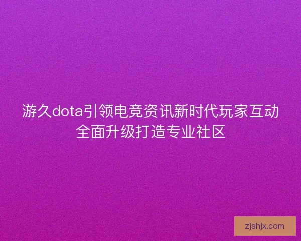 游久dota引领电竞资讯新时代玩家互动全面升级打造专业社区