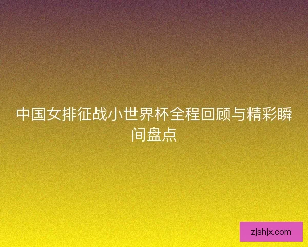 中国女排征战小世界杯全程回顾与精彩瞬间盘点 中国女排征战小世界杯全程回顾与精彩瞬间盘点