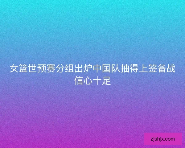女篮世预赛分组出炉中国队抽得上签备战信心十足