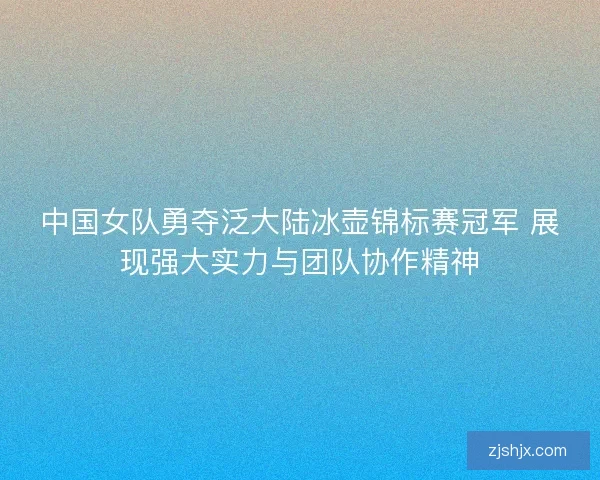 中国女队勇夺泛大陆冰壶锦标赛冠军 展现强大实力与团队协作精神