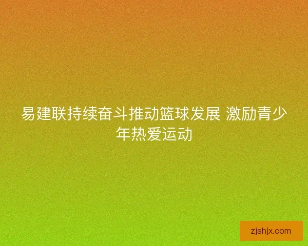 易建联持续奋斗推动篮球发展 激励青少年热爱运动