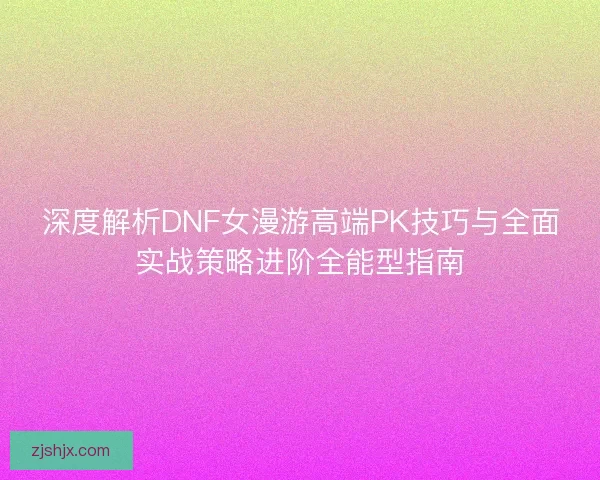 深度解析DNF女漫游高端PK技巧与全面实战策略进阶全能型指南