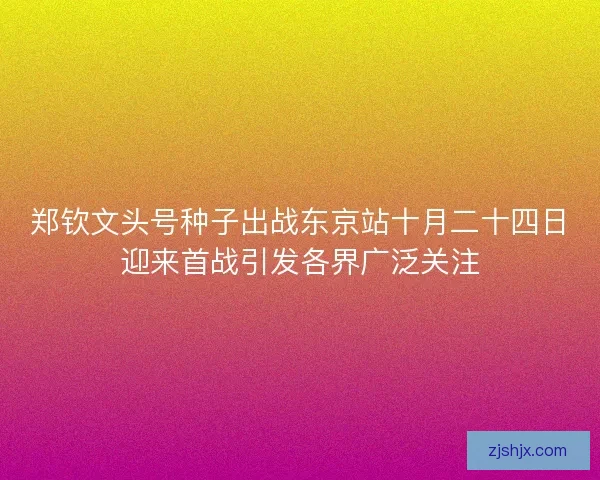 郑钦文头号种子出战东京站十月二十四日迎来首战引发各界广泛关注