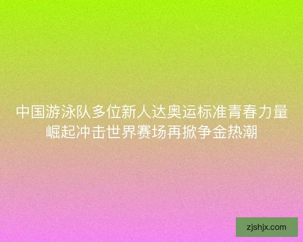 中国游泳队多位新人达奥运标准青春力量崛起冲击世界赛场再掀争金热潮
