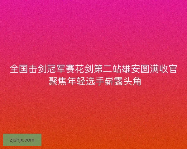 全国击剑冠军赛花剑第二站雄安圆满收官 聚焦年轻选手崭露头角