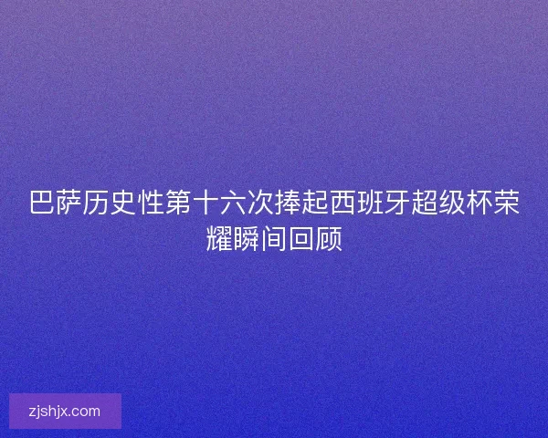 巴萨历史性第十六次捧起西班牙超级杯荣耀瞬间回顾