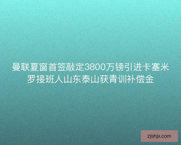 曼联夏窗首签敲定3800万镑引进卡塞米罗接班人山东泰山获青训补偿金
