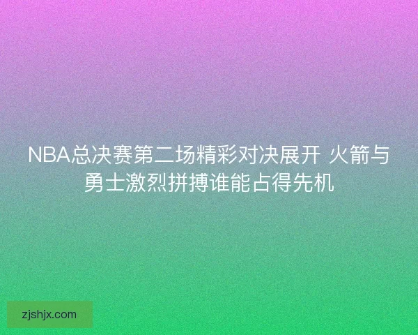 NBA总决赛第二场精彩对决展开 火箭与勇士激烈拼搏谁能占得先机
