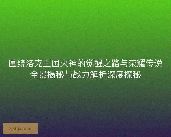 围绕洛克王国火神的觉醒之路与荣耀传说全景揭秘与战力解析深度探秘