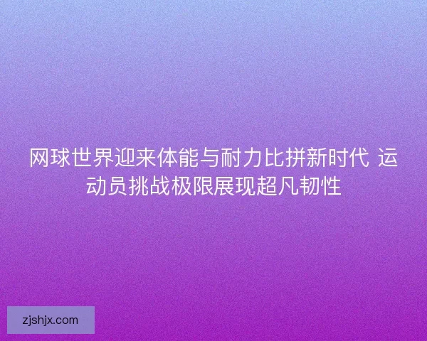 网球世界迎来体能与耐力比拼新时代 运动员挑战极限展现超凡韧性