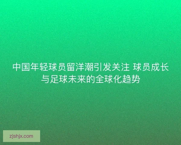 中国年轻球员留洋潮引发关注 球员成长与足球未来的全球化趋势