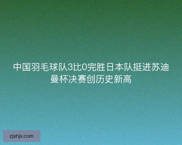 中国羽毛球队3比0完胜日本队挺进苏迪曼杯决赛创历史新高