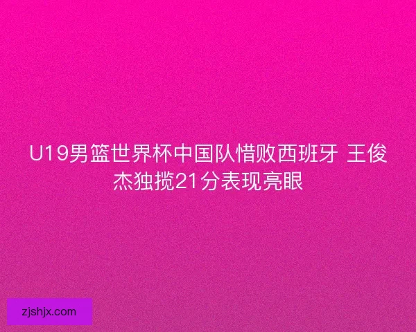 U19男篮世界杯中国队惜败西班牙 王俊杰独揽21分表现亮眼 U19男篮世界杯中国队惜败西班牙 王俊杰独揽21分表现亮眼